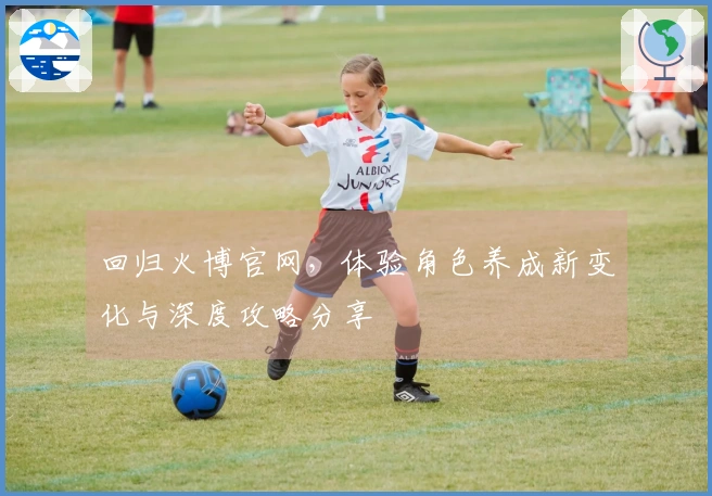 回归火博官网，体验角色养成新变化与深度攻略分享