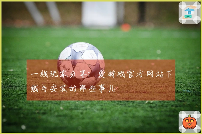 一线玩家分享：爱游戏官方网站下载与安装的那些事儿