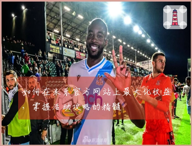 如何在米乐官方网站上最大化收益，掌握活动攻略的精髓
