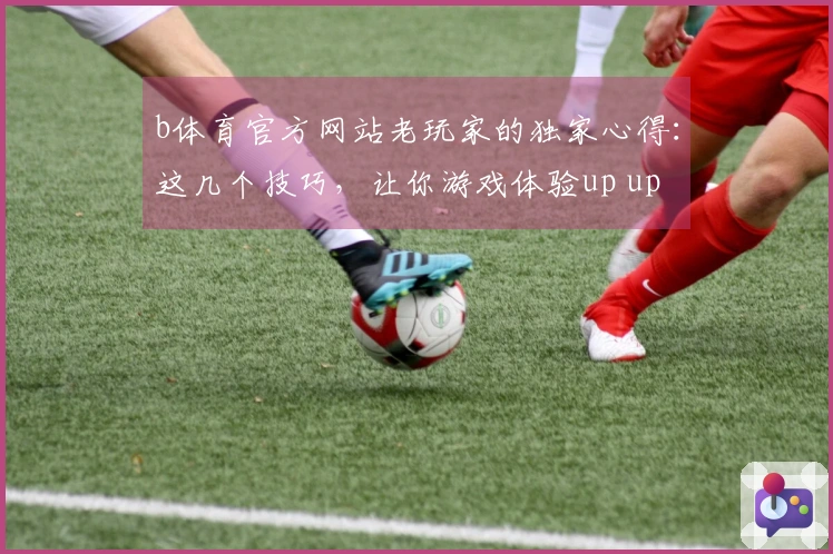 b体育官方网站老玩家的独家心得：这几个技巧，让你游戏体验up up up！