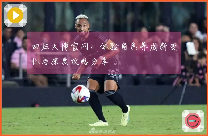 回归火博官网，体验角色养成新变化与深度攻略分享